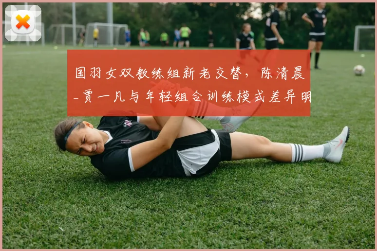 国羽女双教练组新老交替,陈清晨_贾一凡与年轻组合训练模式差异明显