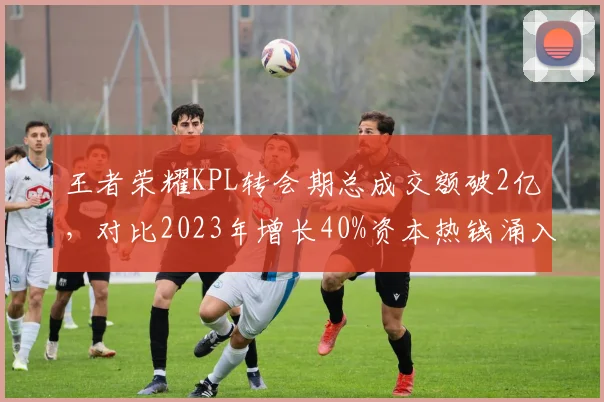 王者荣耀KPL转会期总成交额破2亿，对比2023年增长40%资本热钱涌入
