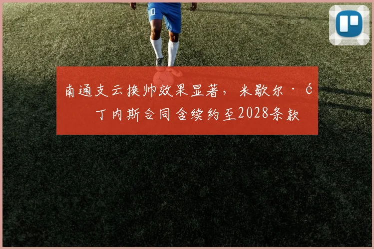 南通支云换帅效果显著，米歇尔·马丁内斯合同含续约至2028条款