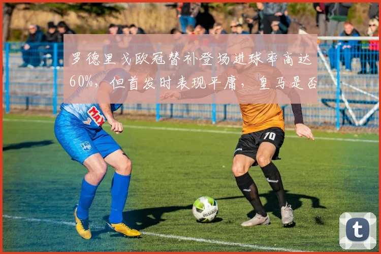 罗德里戈欧冠替补登场进球率高达60%，但首发时表现平庸，皇马是否用错？
