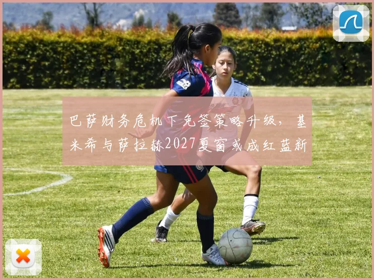 巴萨财务危机下免签策略升级，基米希与萨拉赫2027夏窗或成红蓝新援