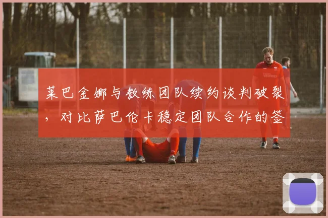 莱巴金娜与教练团队续约谈判破裂,对比萨巴伦卡稳定团队合作的签运与战绩反差明显