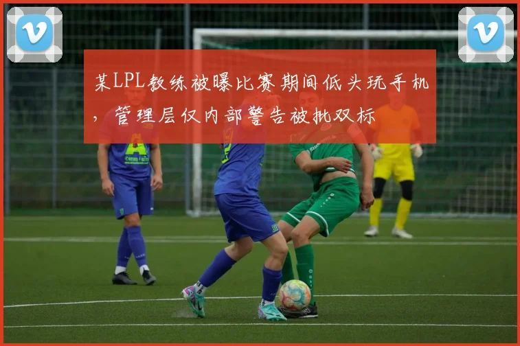 某LPL教练被曝比赛期间低头玩手机，管理层仅内部警告被批双标