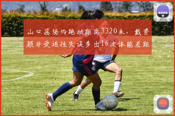 山口茜场均跑动距离3320米，戴资颖非受迫性失误多出16次体能差距明显